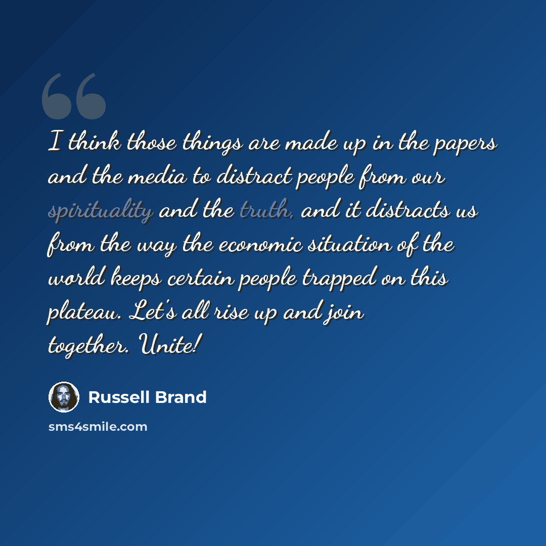 “I think those things are made up in the papers and the media to distract people from our spirituality and the truth, and it distracts us from the way the economic situation of the world keeps certain people trapped on this plateau. Let's all rise up and join together. Unite!” quote by Russell Brand