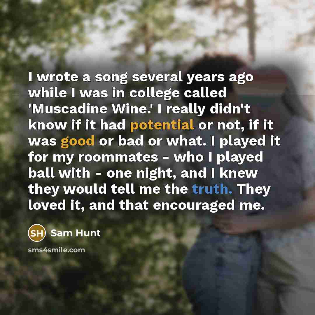 “I wrote a song several years ago while I was in college called 'Muscadine Wine.' I really didn't know if it had potential or not, if it was good or bad or what. I played it for my roommates - who I played ball with - one night, and I knew they would tell me the truth. They loved it, and that…” quote by Sam Hunt