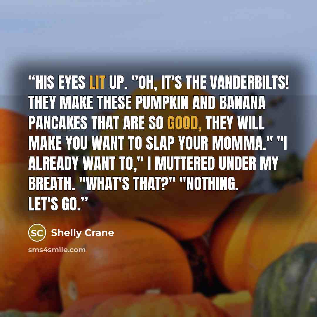 “His eyes lit up. "Oh, it's the Vanderbilts! They make these pumpkin and banana pancakes that are so good, they will make you want to slap your momma." "I already want to," I muttered under my breath. "What's that?" "Nothing. Let's go.” quote by Shelly Crane