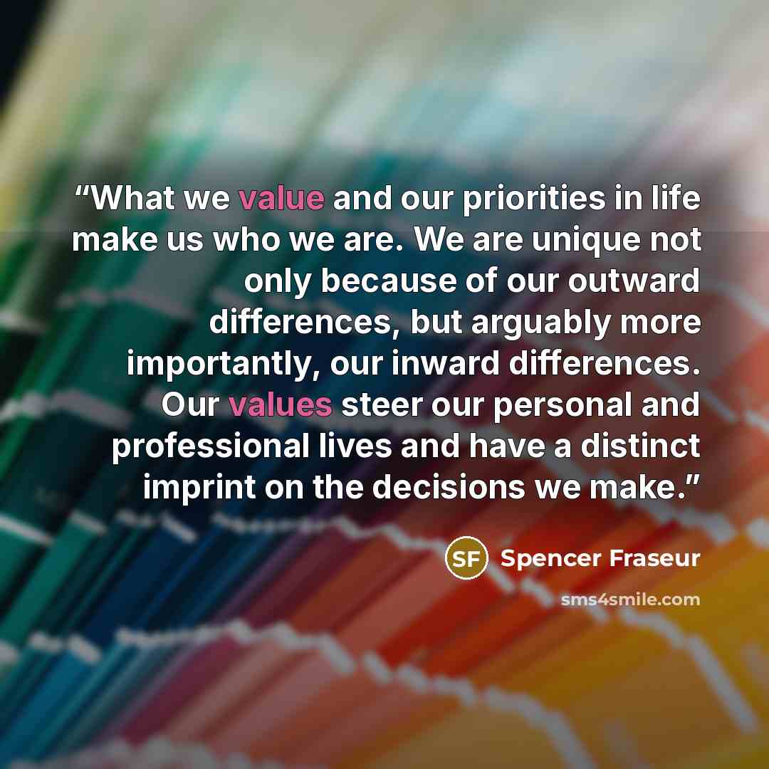 “What we value and our priorities in life make us who we are. We are unique not only because of our outward differences, but arguably more importantly, our inward differences. Our values steer our personal and professional lives and have a distinct imprint on the decisions we make.” quote by Spencer Fraseur