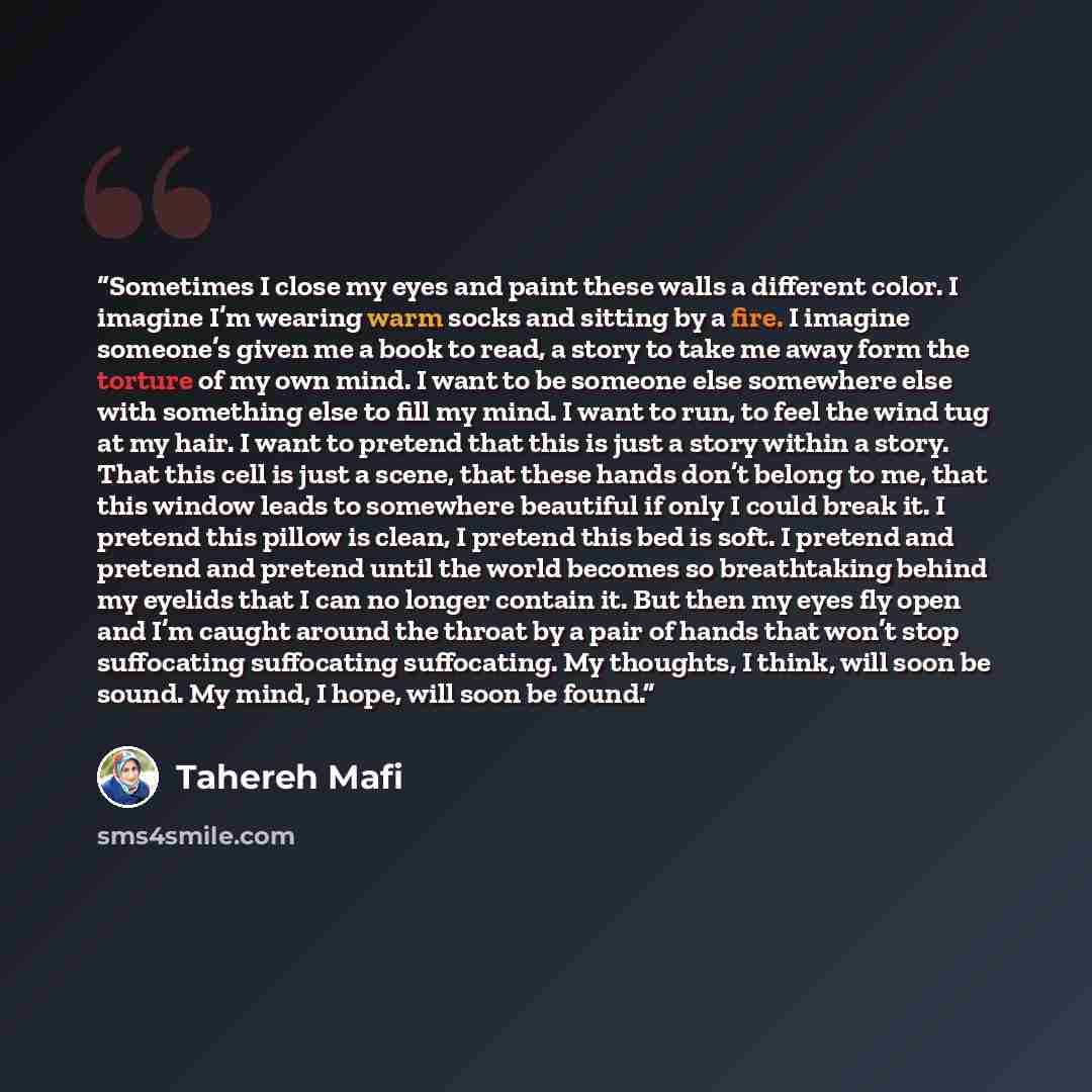 “Sometimes I close my eyes and paint these walls a different color. I imagine I’m wearing warm socks and sitting by a fire. I imagine someone’s given me a book to read, a story to take me away form the torture of my own mind. I want to be someone else somewhere else with something else to fill my…” quote by Tahereh Mafi