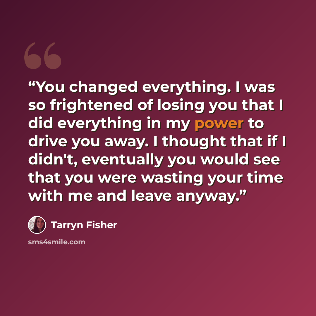 “You changed everything. I was so frightened of losing you that I did everything in my power to drive you away. I thought that if I didn't, eventually you would see that you were wasting your time with me and leave anyway.” quote by Tarryn Fisher