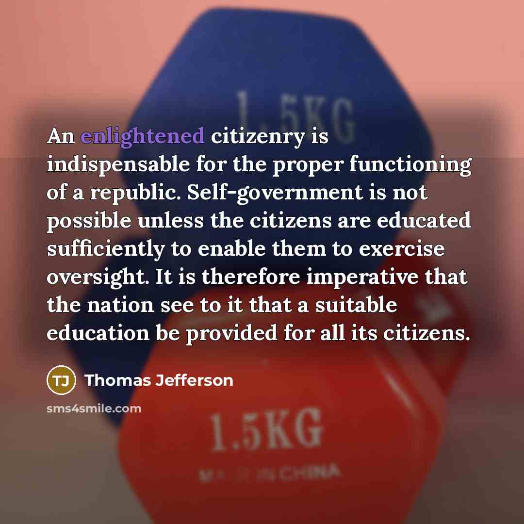 “An enlightened citizenry is indispensable for the proper functioning of a republic. Self-government is not possible unless the citizens are educated sufficiently to enable them to exercise oversight. It is therefore imperative that the nation see to it that a suitable education be provided for all…” quote by Thomas Jefferson