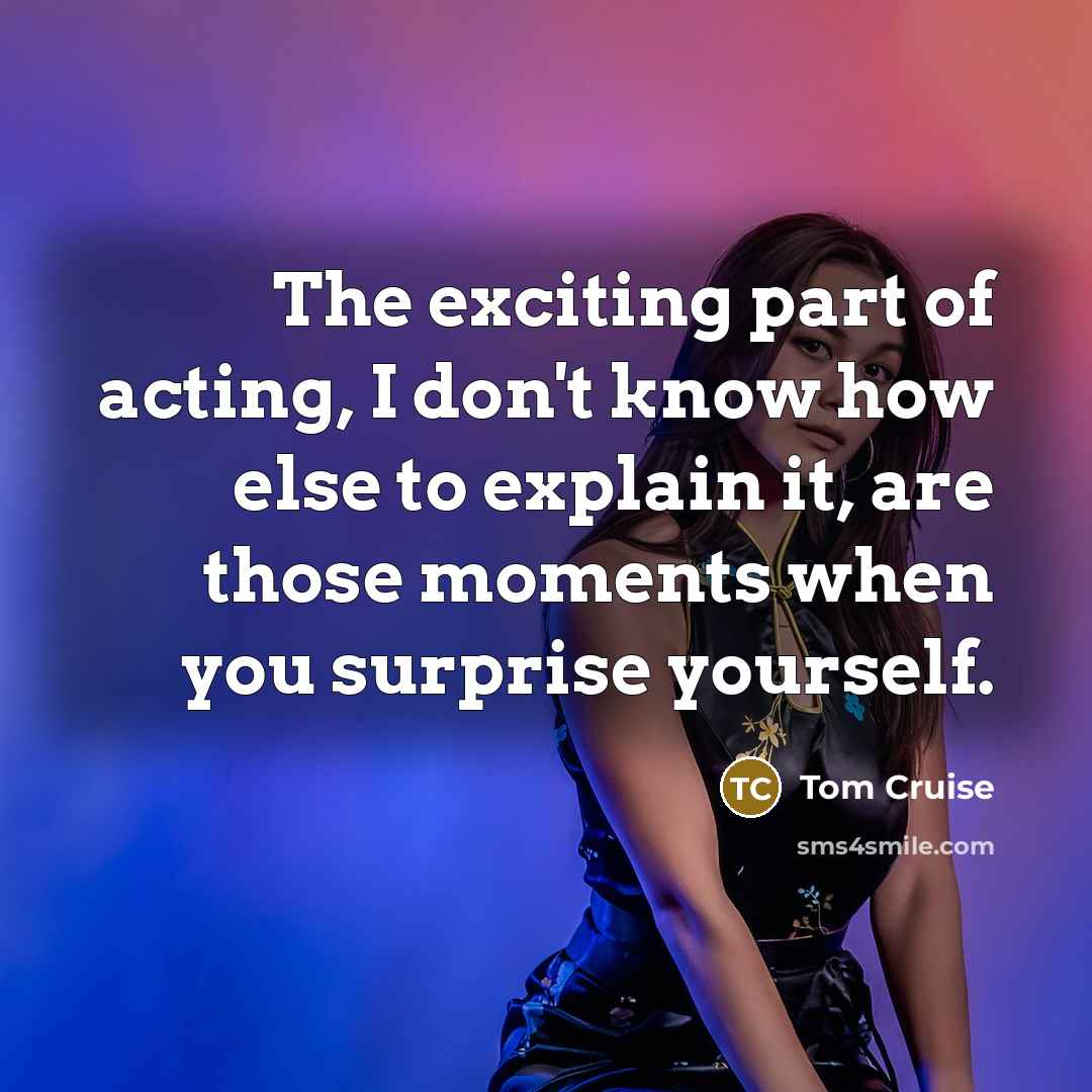“The exciting part of acting, I don't know how else to explain it, are those moments when you surprise yourself.” quote by Tom Cruise