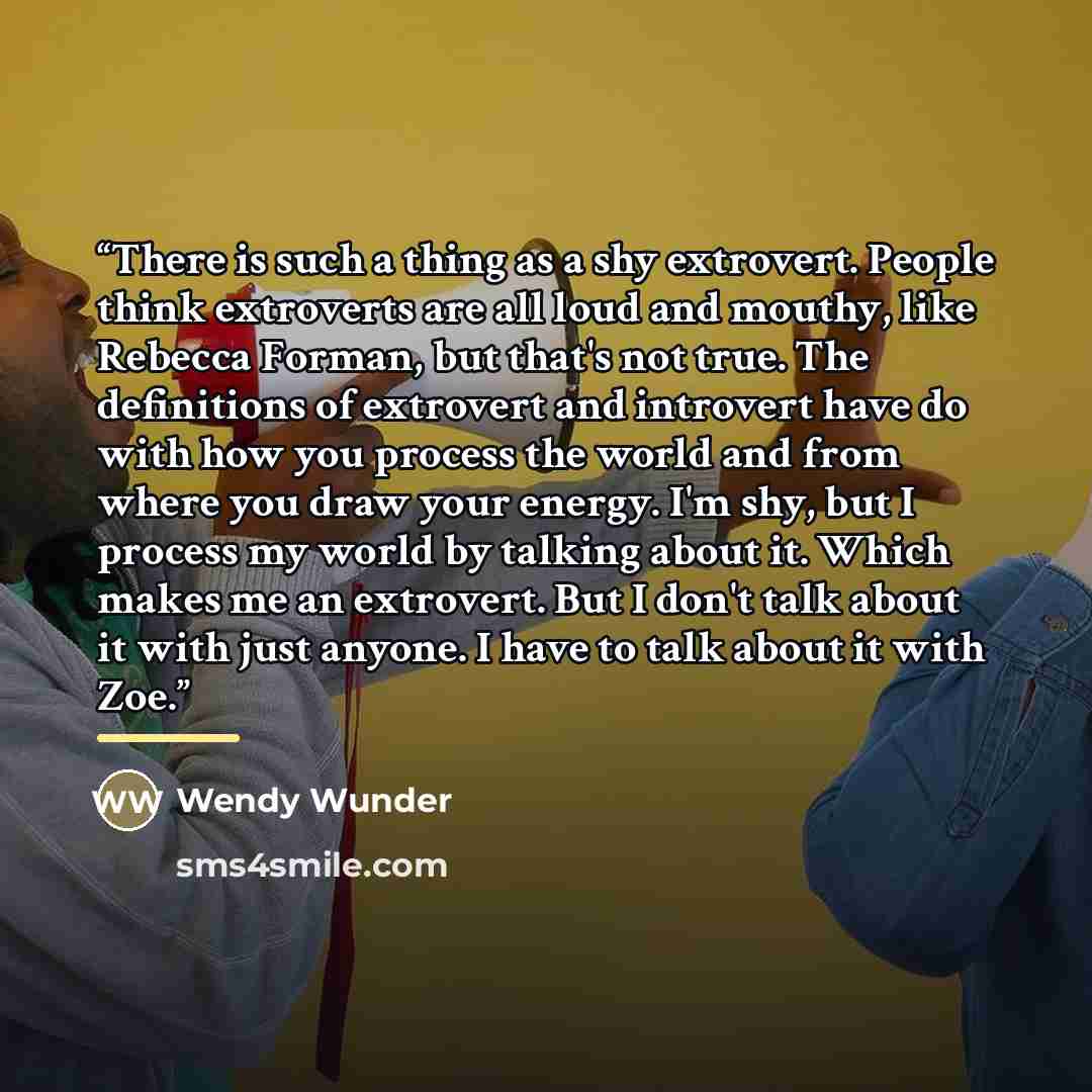 “There is such a thing as a shy extrovert. People think extroverts are all loud and mouthy, like Rebecca Forman, but that's not true. The definitions of extrovert and introvert have do with how you process the world and from where you draw your energy. I'm shy, but I process my world by talking…” quote by Wendy Wunder