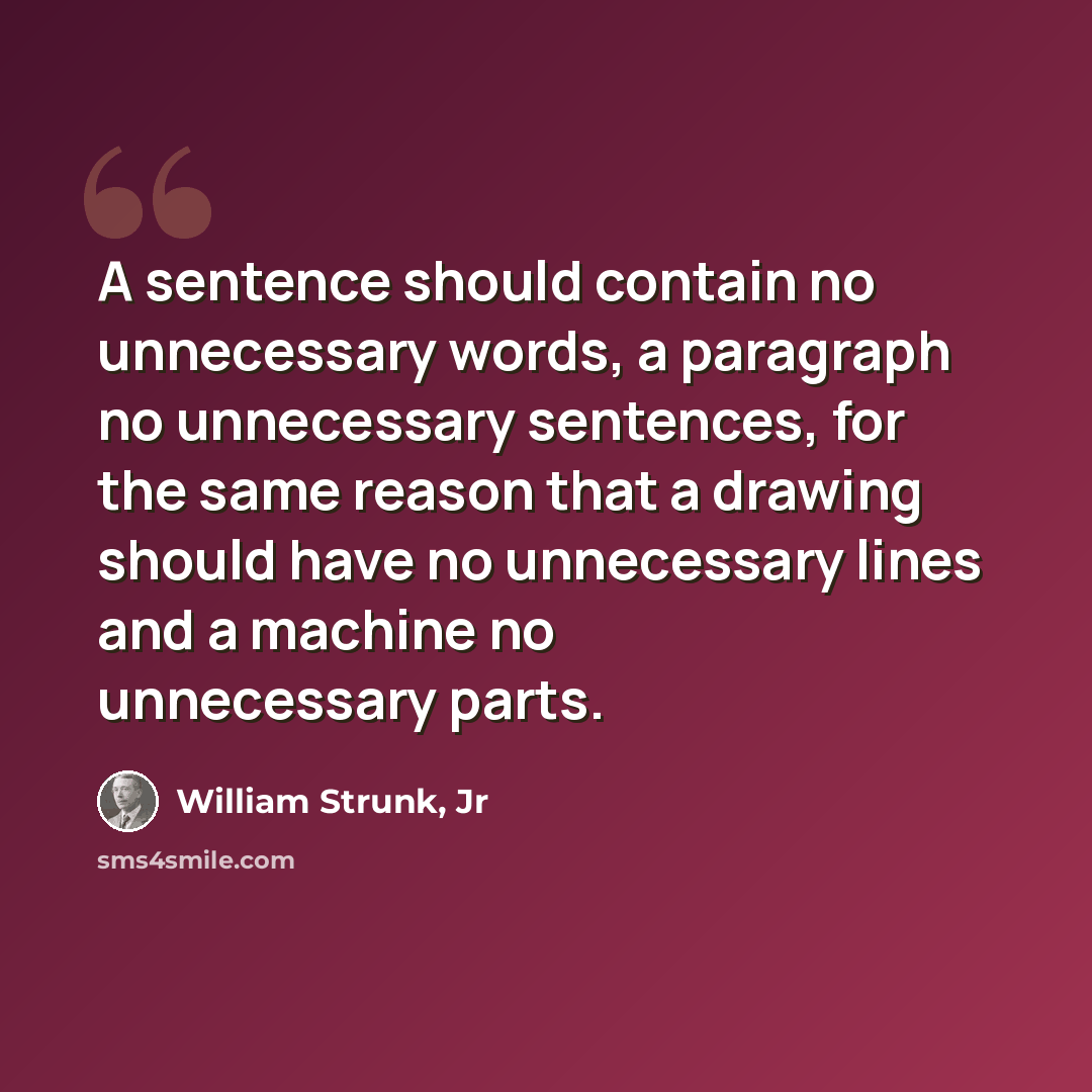 “A sentence should contain no unnecessary words, a paragraph no unnecessary sentences, for the same reason that a drawing should have no unnecessary lines and a machine no unnecessary parts.” quote by William Strunk, Jr