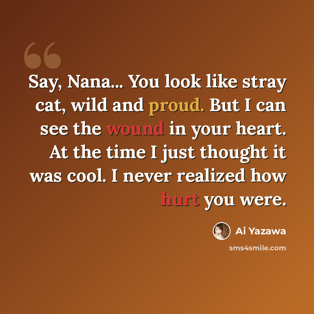 “Say, Nana... You look like stray cat, wild and proud. But I can see the wound in your heart. At the time I just thought it was cool. I never realized how hurt you were.” quote by Ai Yazawa