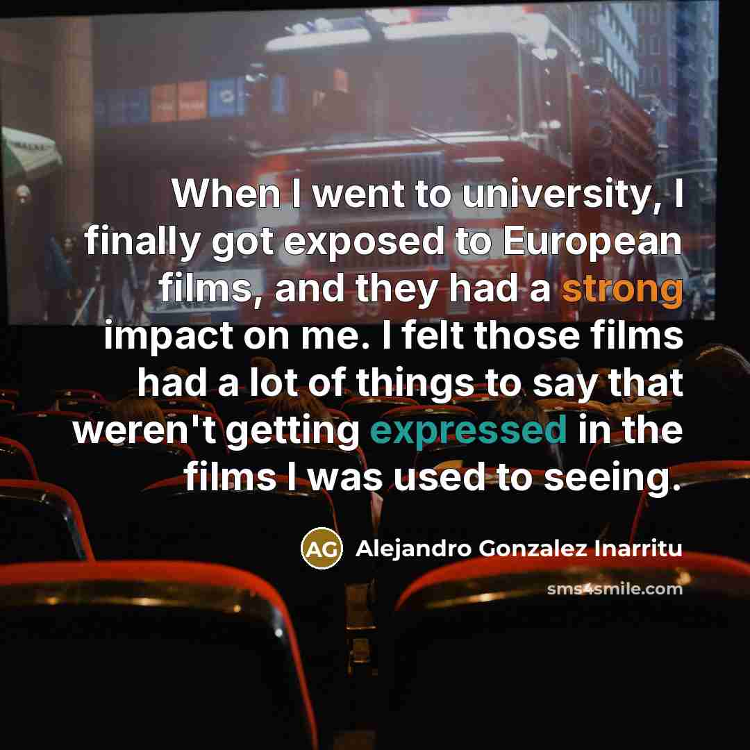 “When I went to university, I finally got exposed to European films, and they had a strong impact on me. I felt those films had a lot of things to say that weren't getting expressed in the films I was used to seeing.” quote by Alejandro Gonzalez Inarritu