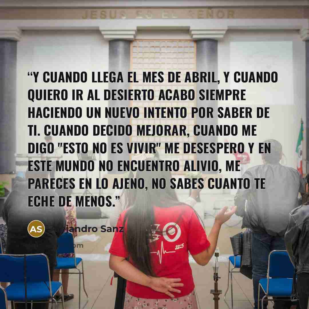 “Y cuando llega el mes de abril, y cuando quiero ir al desierto acabo siempre haciendo un nuevo intento por saber de ti. Cuando decido mejorar, cuando me digo "esto no es vivir" me desespero y en este mundo no encuentro alivio, me pareces en lo ajeno, no sabes cuanto te eche de menos.” quote by Alejandro Sanz