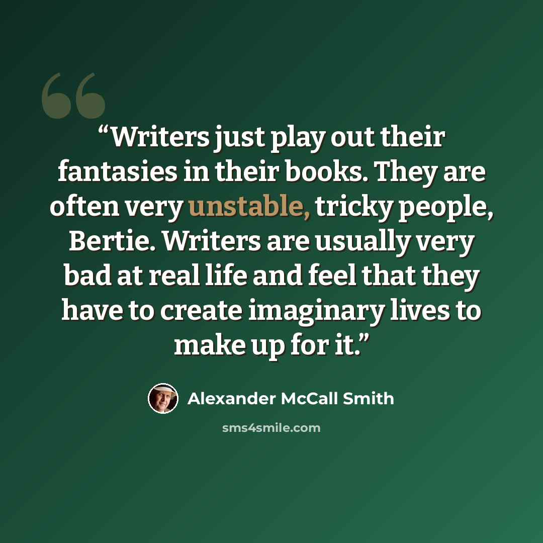 “Writers just play out their fantasies in their books. They are often very unstable, tricky people, Bertie. Writers are usually very bad at real life and feel that they have to create imaginary lives to make up for it.” quote by Alexander McCall Smith