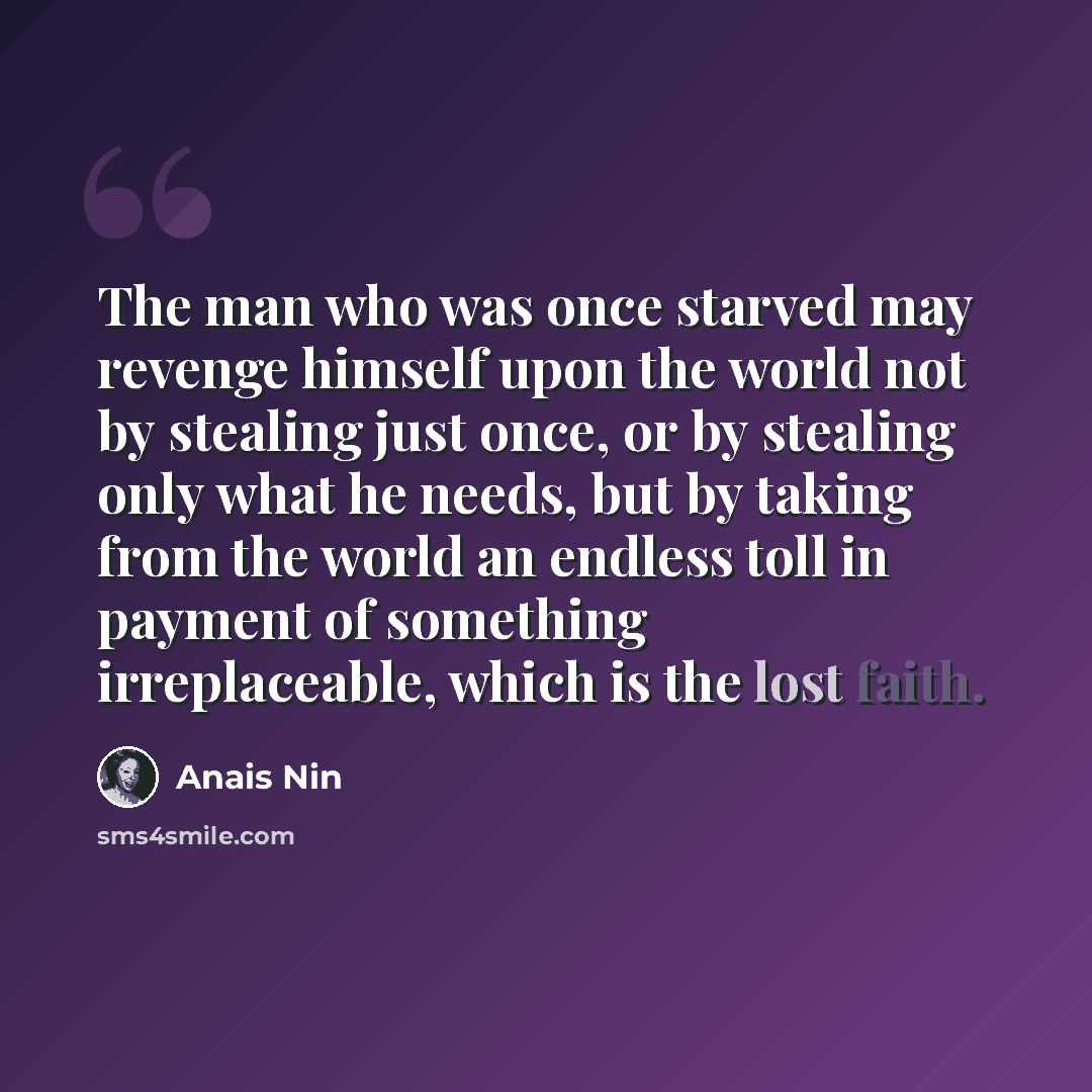 “The man who was once starved may revenge himself upon the world not by stealing just once, or by stealing only what he needs, but by taking from the world an endless toll in payment of something irreplaceable, which is the lost faith.” quote by Anais Nin