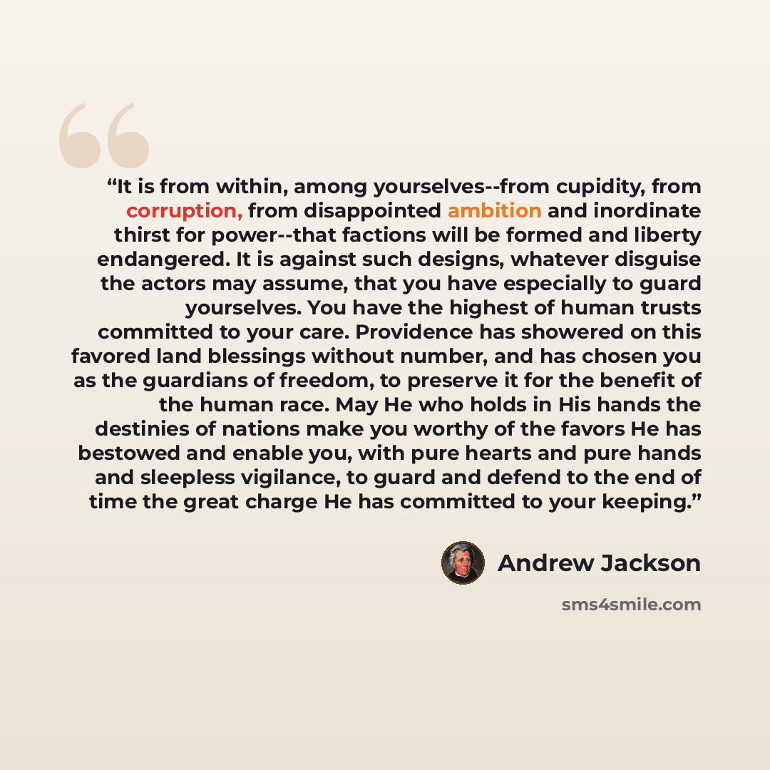 “It is from within, among yourselves--from cupidity, from corruption, from disappointed ambition and inordinate thirst for power--that factions will be formed and liberty endangered. It is against such designs, whatever disguise the actors may assume, that you have especially to guard yourselves…” quote by Andrew Jackson