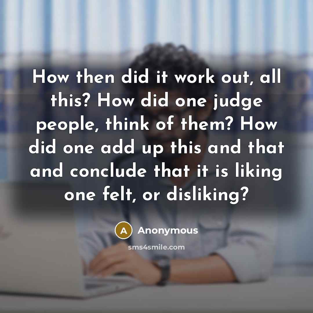 “How then did it work out, all this? How did one judge people, think of them? How did one add up this and that and conclude that it is liking one felt, or disliking?” quote by Anonymous