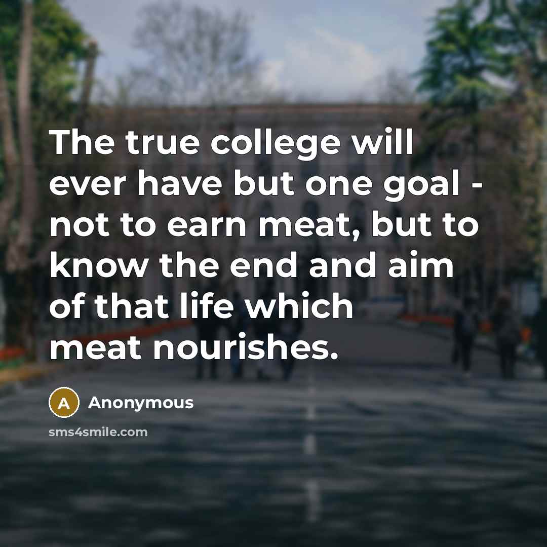 “The true college will ever have but one goal - not to earn meat, but to know the end and aim of that life which meat nourishes.” quote by Anonymous
