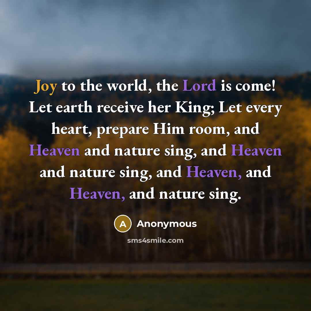 “Joy to the world, the Lord is come! Let earth receive her King; Let every heart, prepare Him room, and Heaven and nature sing, and Heaven and nature sing, and Heaven, and Heaven, and nature sing.” quote by Anonymous