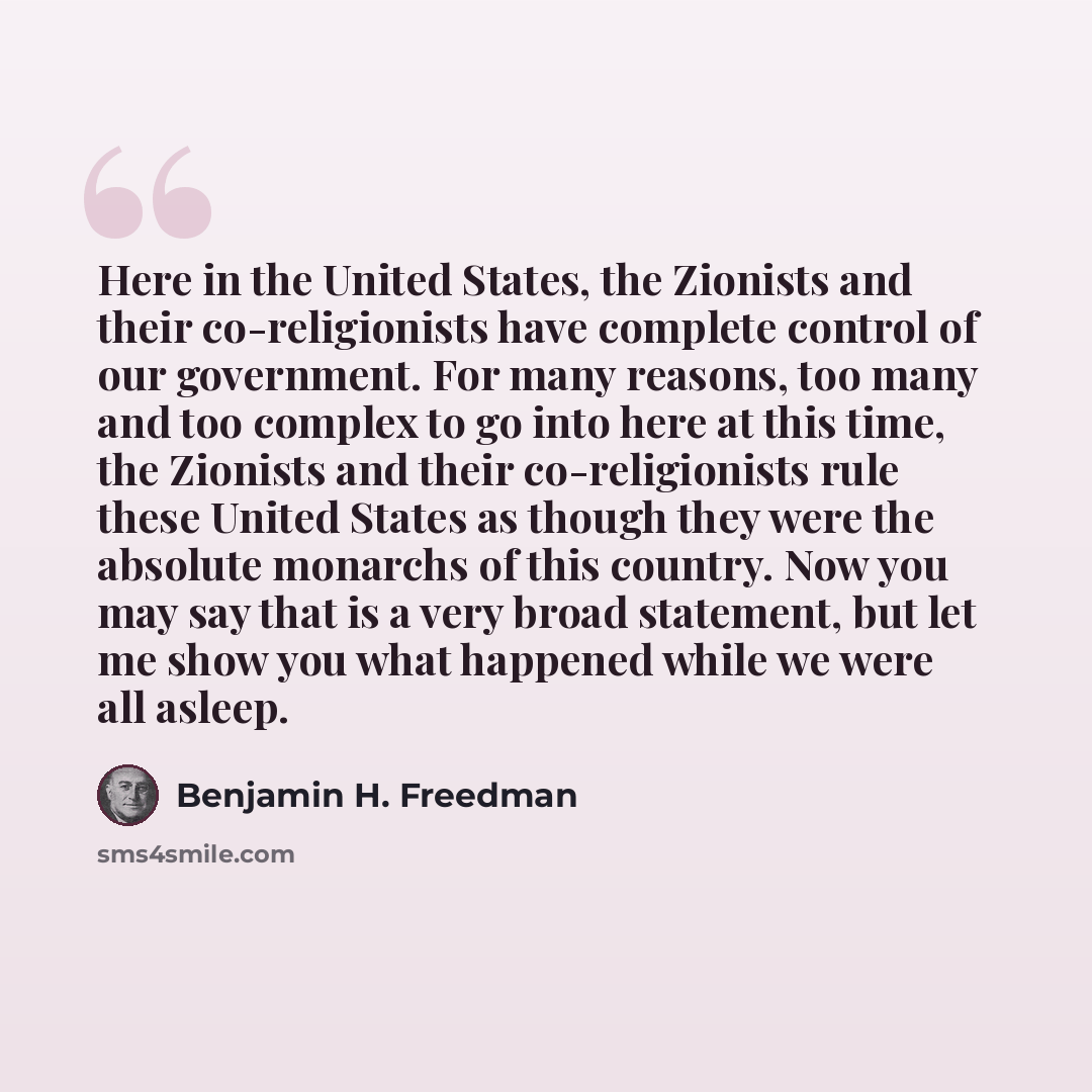 “Here in the United States, the Zionists and their co-religionists have complete control of our government. For many reasons, too many and too complex to go into here at this time, the Zionists and their co-religionists rule these United States as though they were the absolute monarchs of this…” quote by Benjamin H. Freedman