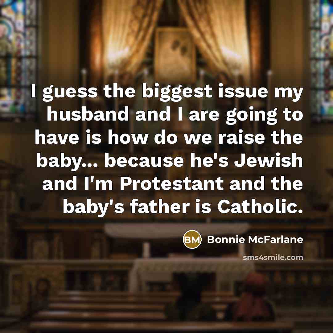 “I guess the biggest issue my husband and I are going to have is how do we raise the baby... because he's Jewish and I'm Protestant and the baby's father is Catholic.” quote by Bonnie McFarlane
