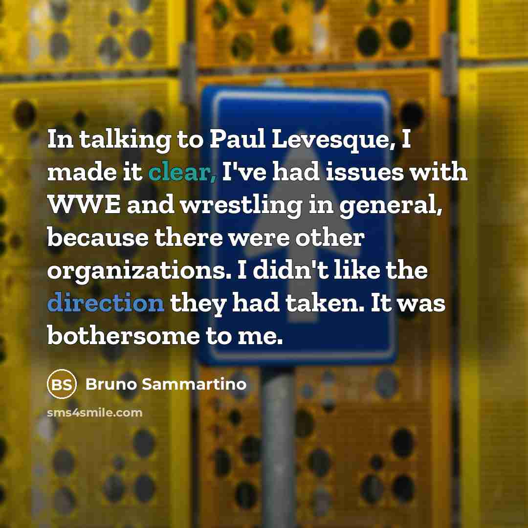 “In talking to Paul Levesque, I made it clear, I've had issues with WWE and wrestling in general, because there were other organizations. I didn't like the direction they had taken. It was bothersome to me.” quote by Bruno Sammartino
