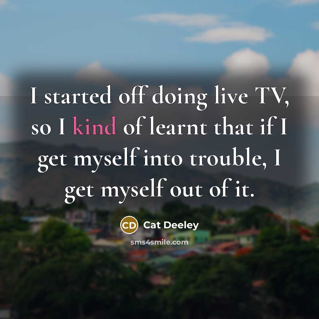 “I started off doing live TV, so I kind of learnt that if I get myself into trouble, I get myself out of it.” quote by Cat Deeley