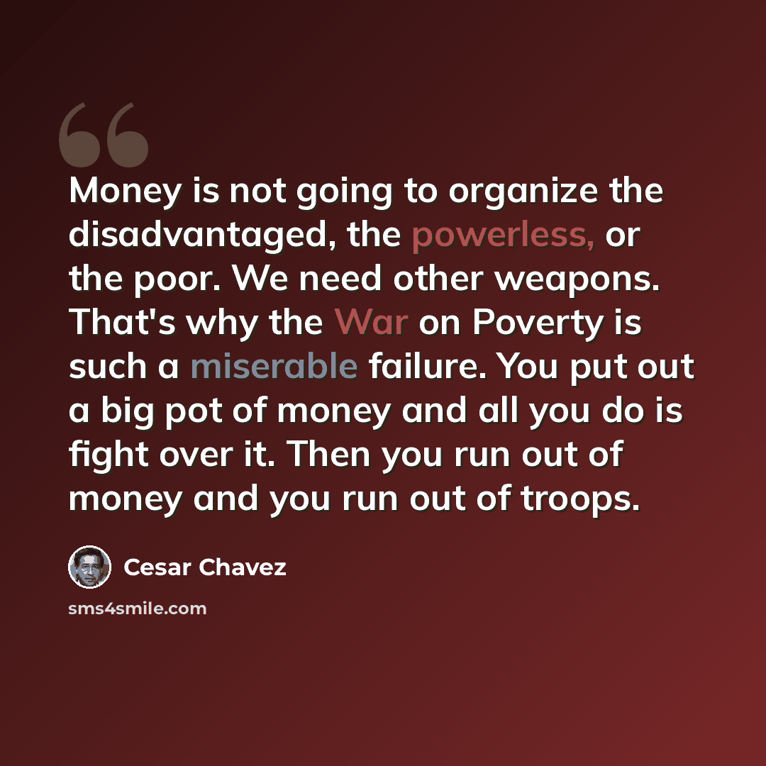 “Money is not going to organize the disadvantaged, the powerless, or the poor. We need other weapons. That's why the War on Poverty is such a miserable failure. You put out a big pot of money and all you do is fight over it. Then you run out of money and you run out of troops.” quote by Cesar Chavez
