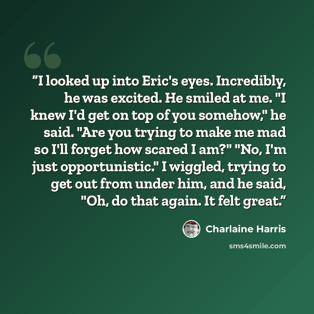 “I looked up into Eric's eyes. Incredibly, he was excited. He smiled at me. "I knew I'd get on top of you somehow," he said. "Are you trying to make me mad so I'll forget how scared I am?" "No, I'm just opportunistic." I wiggled, trying to get out from under him, and he said, "Oh, do that again. It…” quote by Charlaine Harris