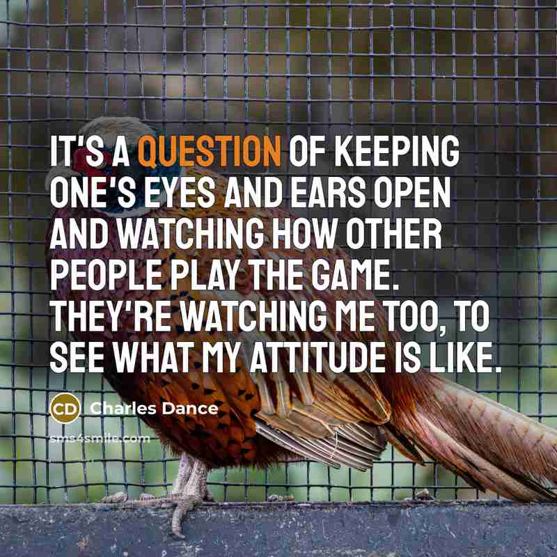 “It's a question of keeping one's eyes and ears open and watching how other people play the game. They're watching me too, to see what my attitude is like.” quote by Charles Dance