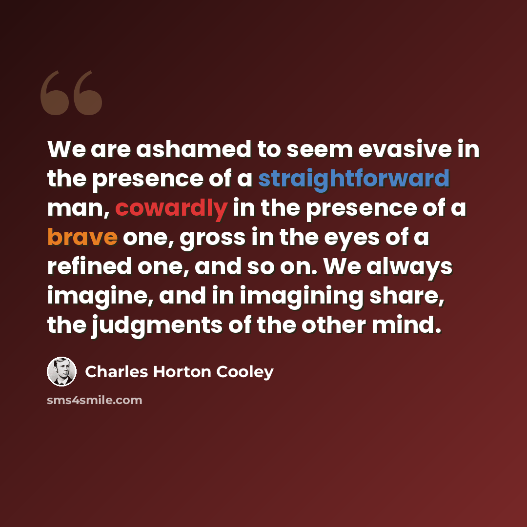 “We are ashamed to seem evasive in the presence of a straightforward man, cowardly in the presence of a brave one, gross in the eyes of a refined one, and so on. We always imagine, and in imagining share, the judgments of the other mind.” quote by Charles Horton Cooley
