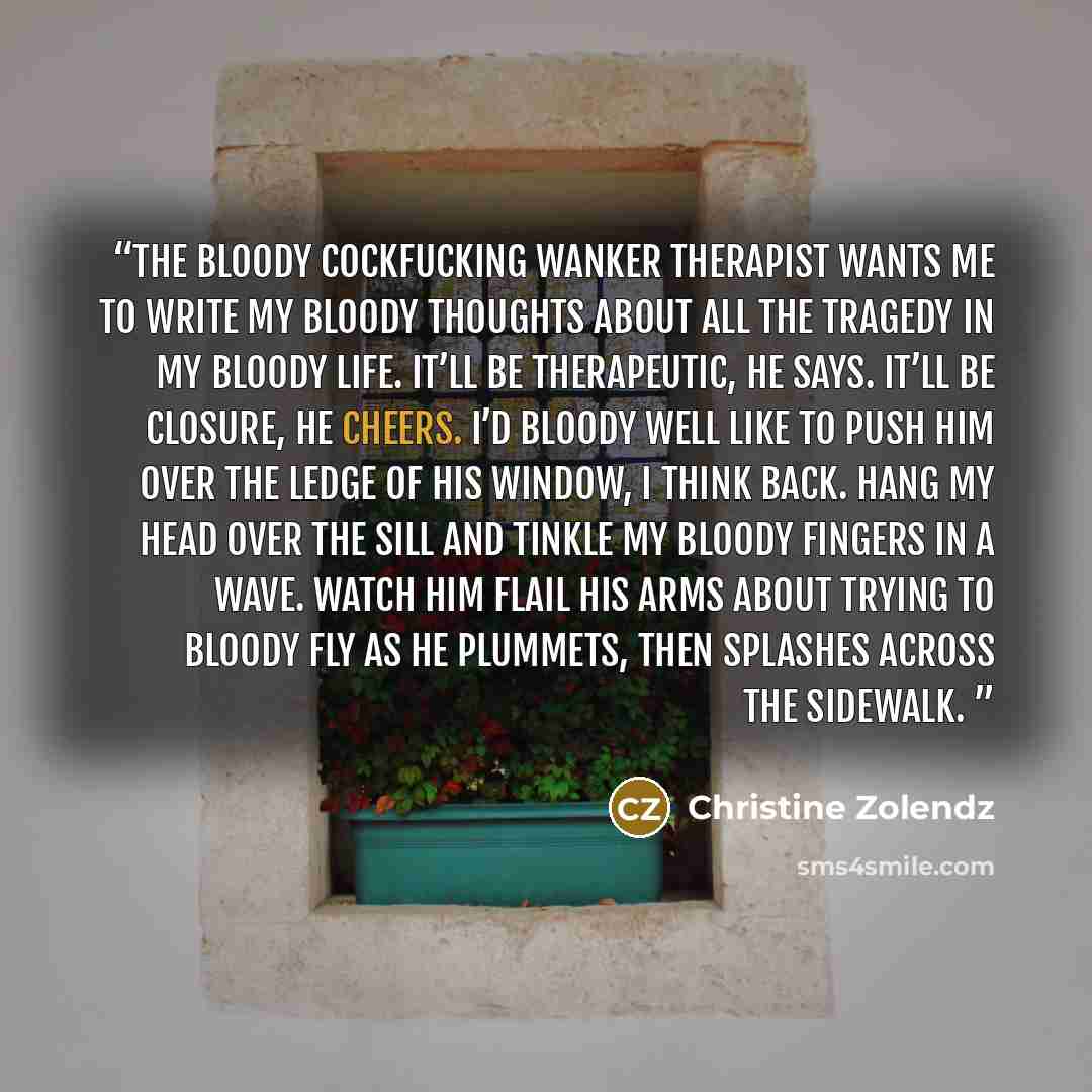 “The bloody cockfucking wanker therapist wants me to write my bloody thoughts about all the tragedy in my bloody life. It’ll be therapeutic, he says. It’ll be closure, he cheers. I’d bloody well like to push him over the ledge of his window, I think back. Hang my head over the sill and tinkle my…” quote by Christine Zolendz
