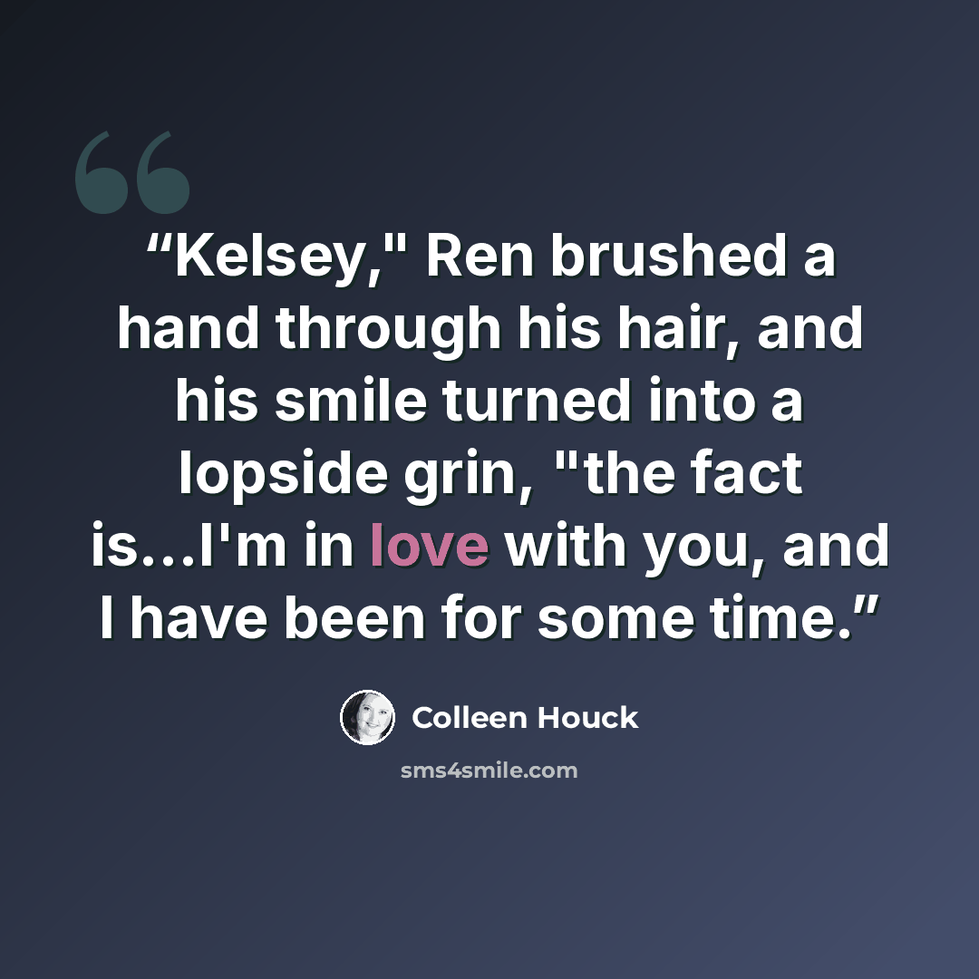 “Kelsey," Ren brushed a hand through his hair, and his smile turned into a lopside grin, "the fact is...I'm in love with you, and I have been for some time.” quote by Colleen Houck