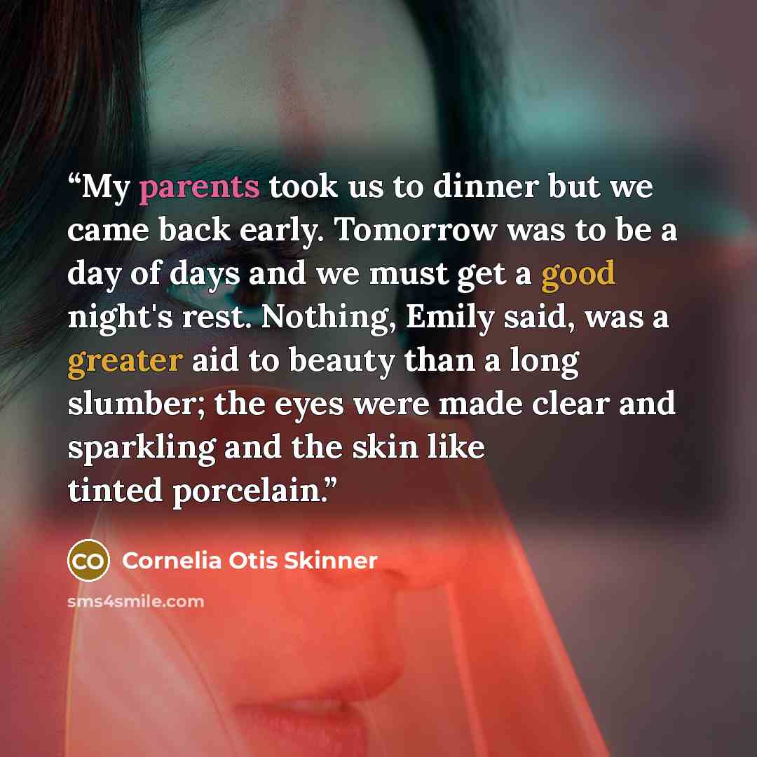 “My parents took us to dinner but we came back early. Tomorrow was to be a day of days and we must get a good night's rest. Nothing, Emily said, was a greater aid to beauty than a long slumber; the eyes were made clear and sparkling and the skin like tinted porcelain.” quote by Cornelia Otis Skinner
