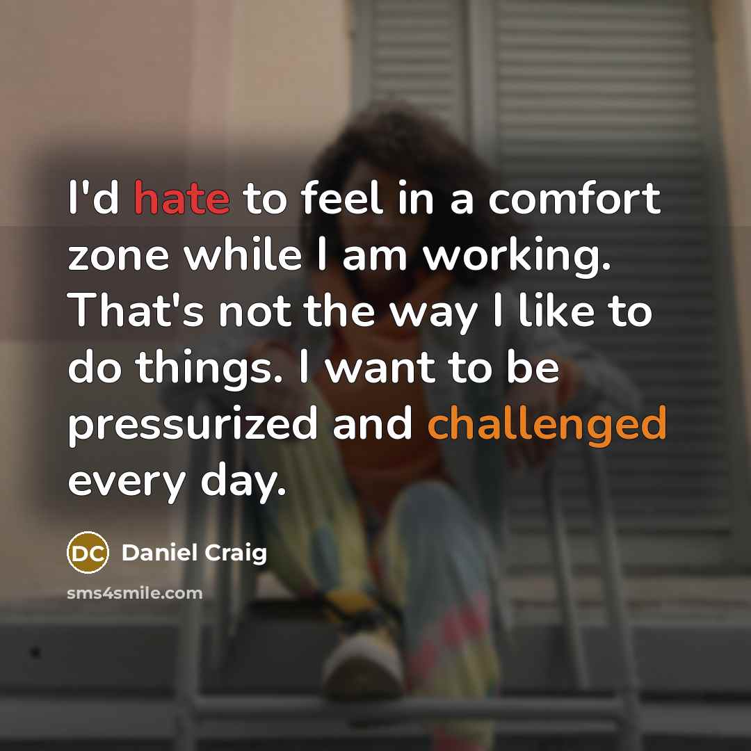 “I'd hate to feel in a comfort zone while I am working. That's not the way I like to do things. I want to be pressurized and challenged every day.” quote by Daniel Craig