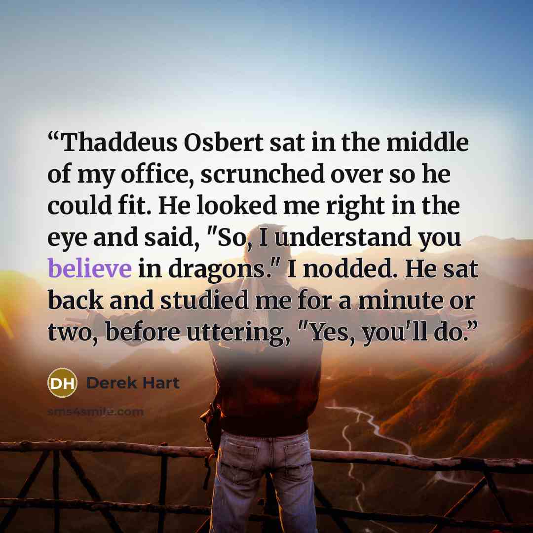 “Thaddeus Osbert sat in the middle of my office, scrunched over so he could fit. He looked me right in the eye and said, "So, I understand you believe in dragons." I nodded. He sat back and studied me for a minute or two, before uttering, "Yes, you'll do.” quote by Derek Hart