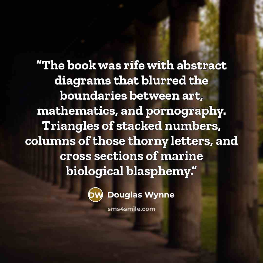 “The book was rife with abstract diagrams that blurred the boundaries between art, mathematics, and pornography. Triangles of stacked numbers, columns of those thorny letters, and cross sections of marine biological blasphemy.” quote by Douglas Wynne