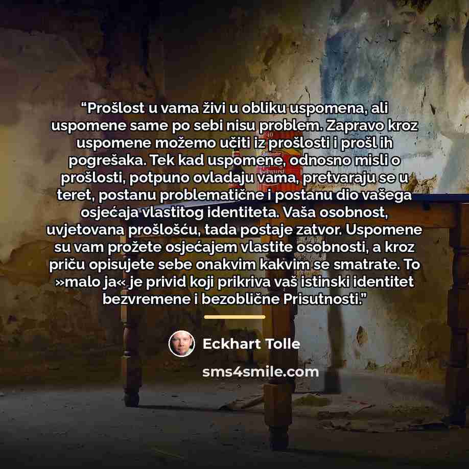 “Prošlost u vama živi u obliku uspomena, ali uspomene same po sebi nisu problem. Zapravo kroz uspomene možemo učiti iz prošlosti i prošl ih pogrešaka. Tek kad uspomene, odnosno misli o prošlosti, potpuno ovladaju vama, pretvaraju se u teret, postanu problematične i postanu dio vašega osjećaja…” quote by Eckhart Tolle