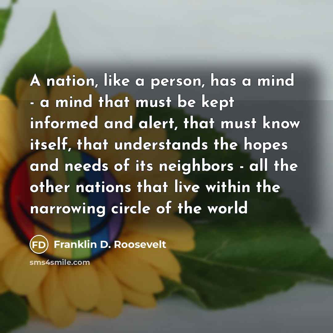 “A nation, like a person, has a mind - a mind that must be kept informed and alert, that must know itself, that understands the hopes and needs of its neighbors - all the other nations that live within the narrowing circle of the world” quote by Franklin D. Roosevelt