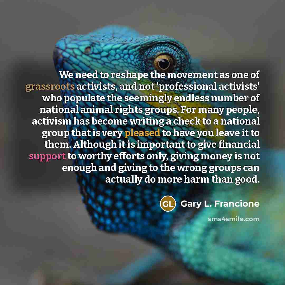 “We need to reshape the movement as one of grassroots activists, and not 'professional activists' who populate the seemingly endless number of national animal rights groups. For many people, activism has become writing a check to a national group that is very pleased to have you leave it to them…” quote by Gary L. Francione