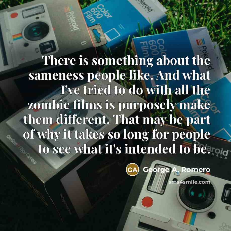 “There is something about the sameness people like. And what I've tried to do with all the zombie films is purposely make them different. That may be part of why it takes so long for people to see what it's intended to be.” quote by George A. Romero