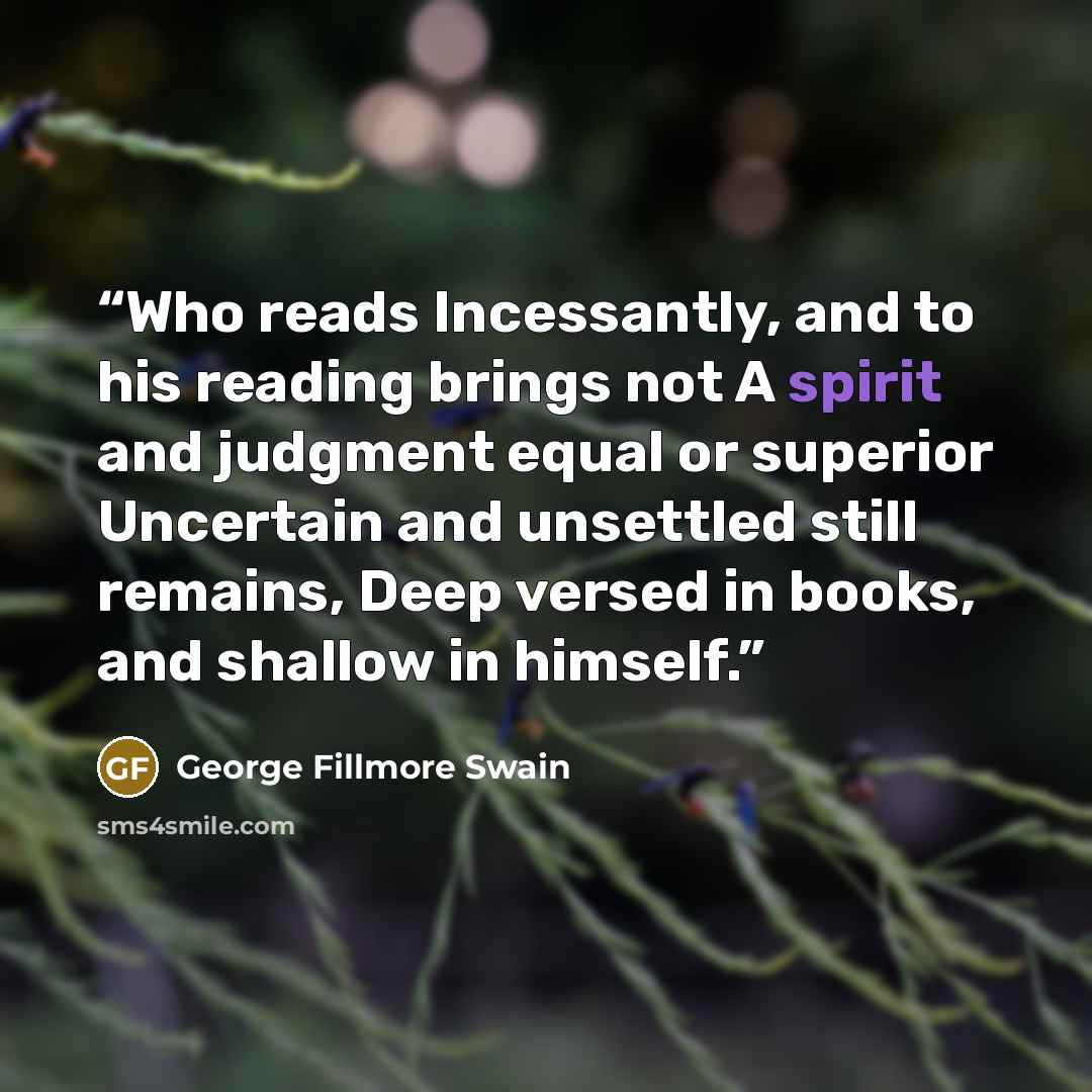 “Who reads Incessantly, and to his reading brings not A spirit and judgment equal or superior Uncertain and unsettled still remains, Deep versed in books, and shallow in himself.” quote by George Fillmore Swain