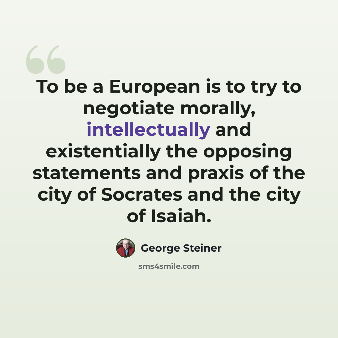 “To be a European is to try to negotiate morally, intellectually and existentially the opposing statements and praxis of the city of Socrates and the city of Isaiah.” quote by George Steiner