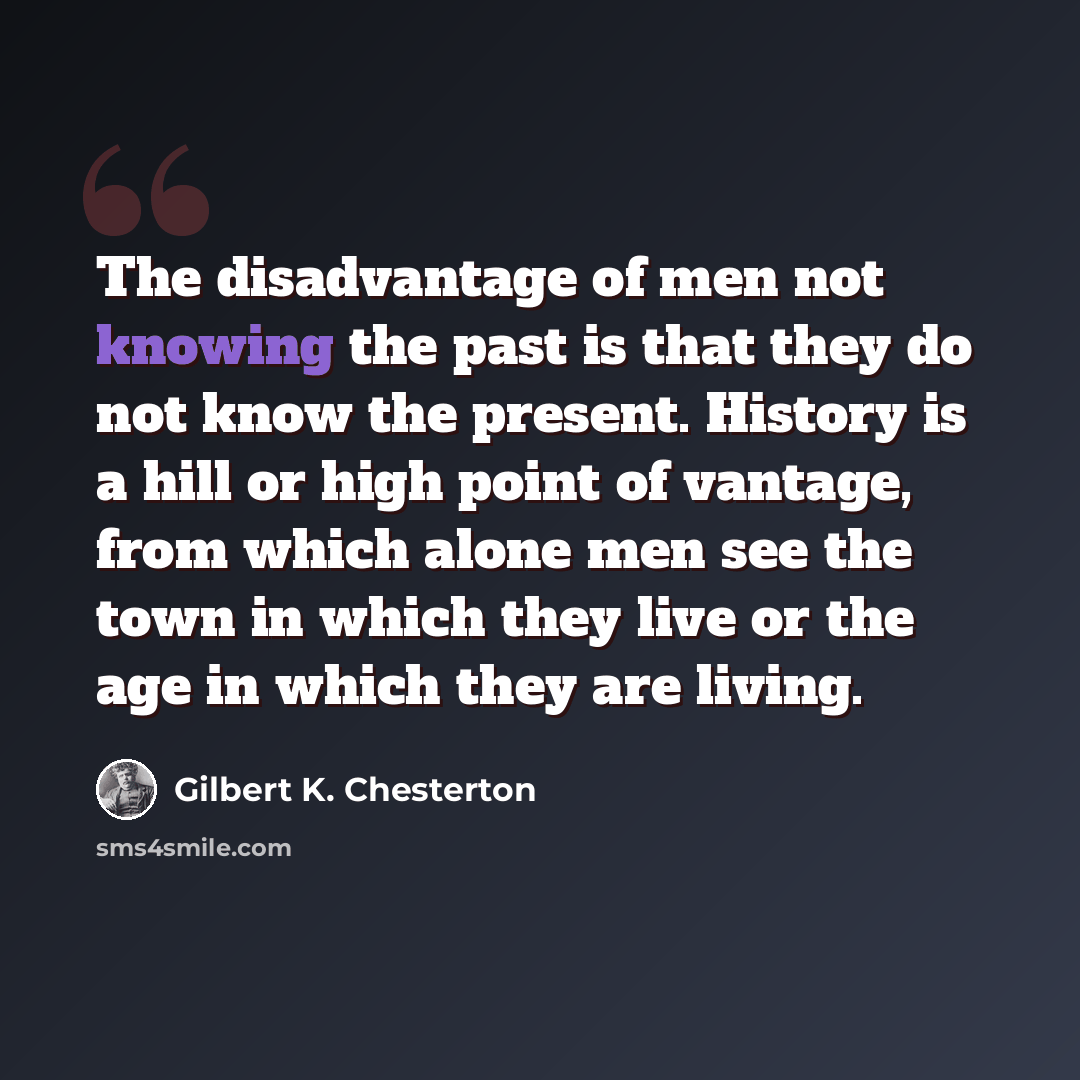 “The disadvantage of men not knowing the past is that they do not know the present. History is a hill or high point of vantage, from which alone men see the town in which they live or the age in which they are living.” quote by Gilbert K. Chesterton