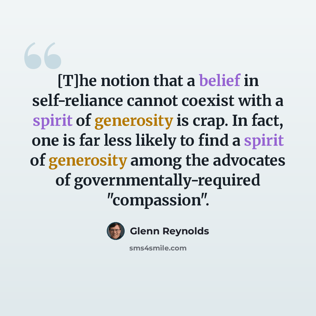 “[T]he notion that a belief in self-reliance cannot coexist with a spirit of generosity is crap. In fact, one is far less likely to find a spirit of generosity among the advocates of governmentally-required "compassion".” quote by Glenn Reynolds