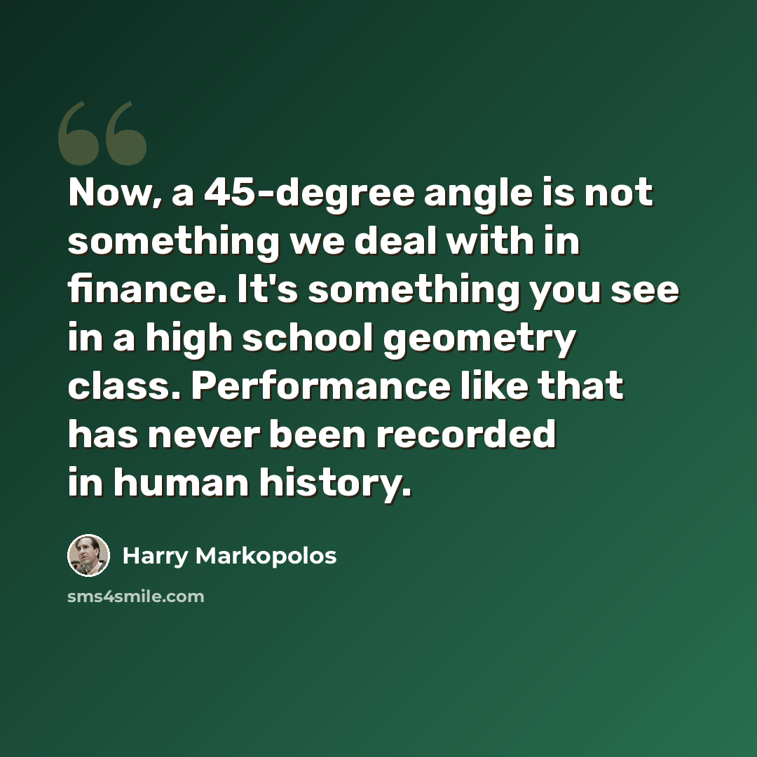 “Now, a 45-degree angle is not something we deal with in finance. It's something you see in a high school geometry class. Performance like that has never been recorded in human history.” quote by Harry Markopolos