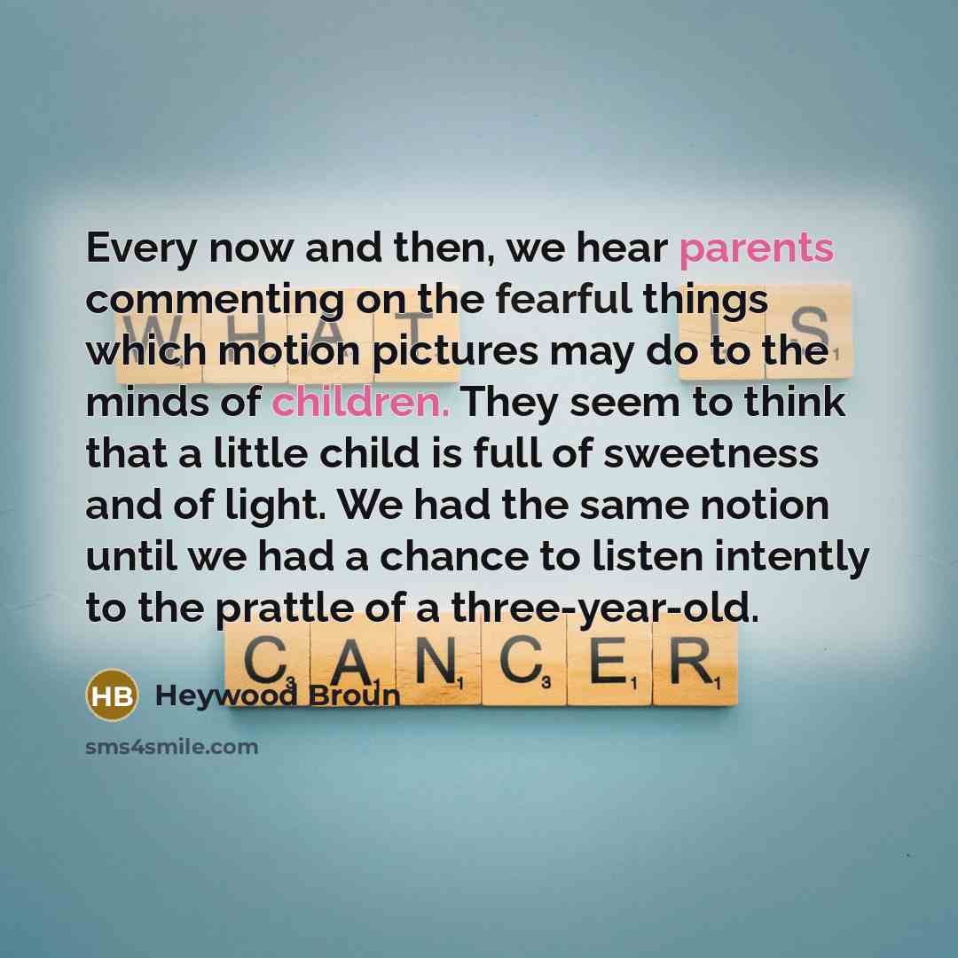 “Every now and then, we hear parents commenting on the fearful things which motion pictures may do to the minds of children. They seem to think that a little child is full of sweetness and of light. We had the same notion until we had a chance to listen intently to the prattle of a three-year-old.” quote by Heywood Broun