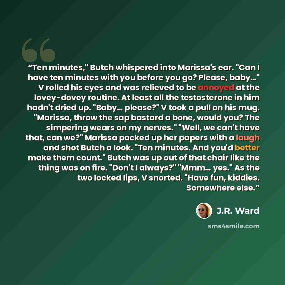 “Ten minutes," Butch whispered into Marissa's ear. "Can I have ten minutes with you before you go? Please, baby…" V rolled his eyes and was relieved to be annoyed at the lovey-dovey routine. At least all the testosterone in him hadn't dried up. "Baby… please?" V took a pull on his mug. "Marissa…” quote by J.R. Ward