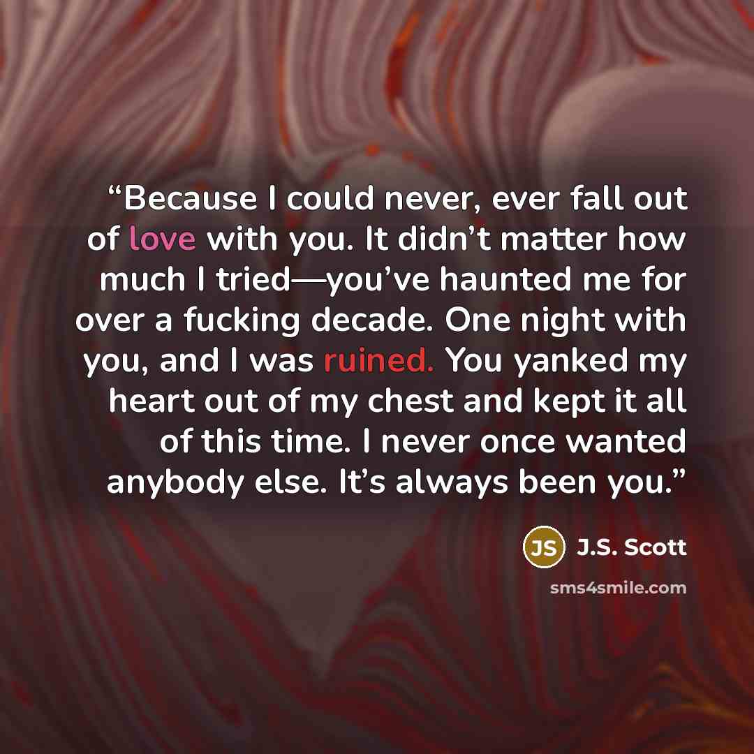 “Because I could never, ever fall out of love with you. It didn’t matter how much I tried—you’ve haunted me for over a fucking decade. One night with you, and I was ruined. You yanked my heart out of my chest and kept it all of this time. I never once wanted anybody else. It’s always been you.” quote by J.S. Scott