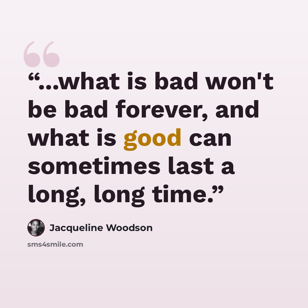 “...what is bad won't be bad forever, and what is good can sometimes last a long, long time.” quote by Jacqueline Woodson