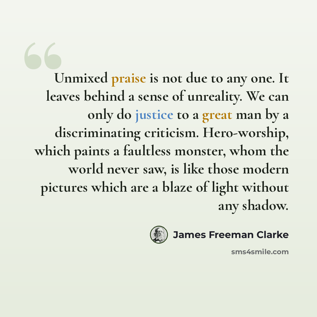 “Unmixed praise is not due to any one. It leaves behind a sense of unreality. We can only do justice to a great man by a discriminating criticism. Hero-worship, which paints a faultless monster, whom the world never saw, is like those modern pictures which are a blaze of light without any shadow.” quote by James Freeman Clarke