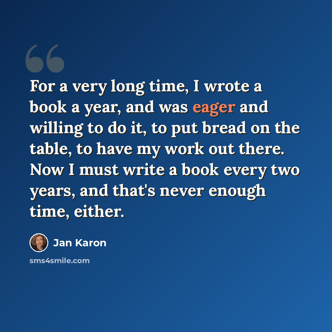 “For a very long time, I wrote a book a year, and was eager and willing to do it, to put bread on the table, to have my work out there. Now I must write a book every two years, and that's never enough time, either.” quote by Jan Karon