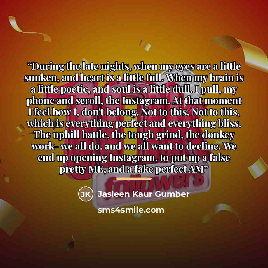 “During the late nights, when my eyes are a little sunken, and heart is a little full. When my brain is a little poetic, and soul is a little dull. I pull, my phone and scroll, the Instagram. At that moment I feel how I, don't belong. Not to this. Not to this, which is everything perfect and…” quote by Jasleen Kaur Gumber