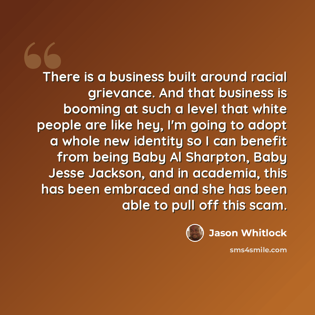 “There is a business built around racial grievance. And that business is booming at such a level that white people are like hey, I'm going to adopt a whole new identity so I can benefit from being Baby Al Sharpton, Baby Jesse Jackson, and in academia, this has been embraced and she has been able to…” quote by Jason Whitlock